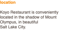 location Koyo Restaurant is conveniently located in the shadow of Mount Olympus, in beautiful Salt Lake City.