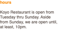 hours Koyo Restaurant is open from Tuesday thru Sunday. Aside from Sunday, we are open until, at least, 10pm.