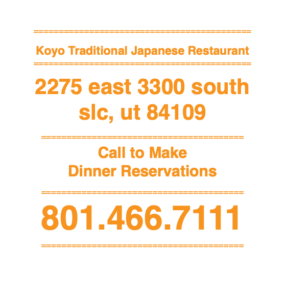  =========================================== Koyo Traditional Japanese Restaurant =========================================== 2275 east 3300 south slc, ut 84109 ======================================== Call to Make Dinner Reservations ======================================== 801.466.7111 ========================================